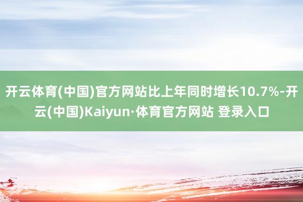 开云体育(中国)官方网站比上年同时增长10.7%-开云(中国)Kaiyun·体育官方网站 登录入口