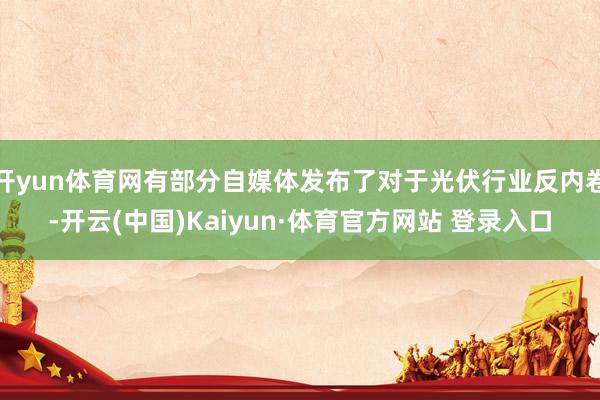 开yun体育网有部分自媒体发布了对于光伏行业反内卷-开云(中国)Kaiyun·体育官方网站 登录入口