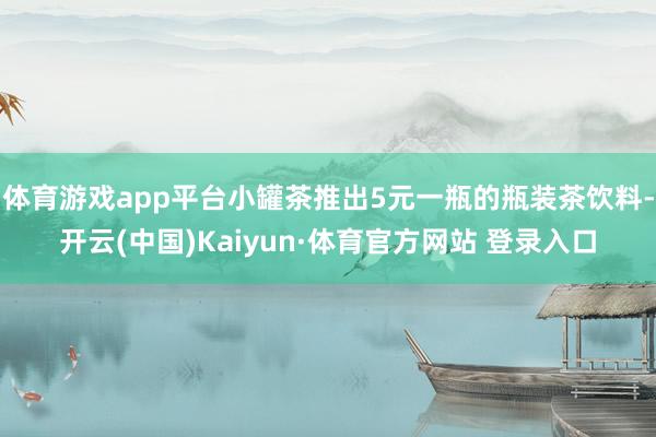 体育游戏app平台小罐茶推出5元一瓶的瓶装茶饮料-开云(中国)Kaiyun·体育官方网站 登录入口