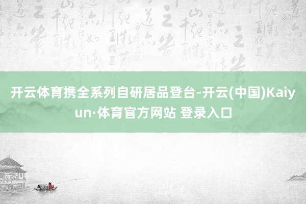 开云体育携全系列自研居品登台-开云(中国)Kaiyun·体育官方网站 登录入口
