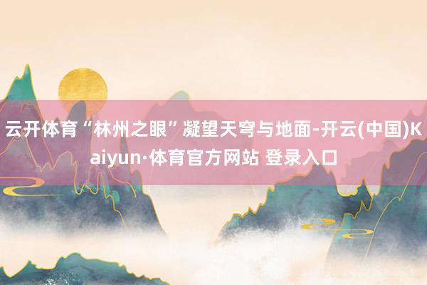 云开体育“林州之眼”凝望天穹与地面-开云(中国)Kaiyun·体育官方网站 登录入口