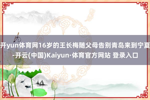 开yun体育网16岁的王长梅随父母告别青岛来到宁夏-开云(中国)Kaiyun·体育官方网站 登录入口