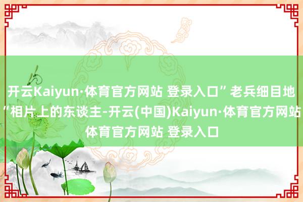 开云Kaiyun·体育官方网站 登录入口”老兵细目地告诉他:“相片上的东谈主-开云(中国)Kaiyun·体育官方网站 登录入口