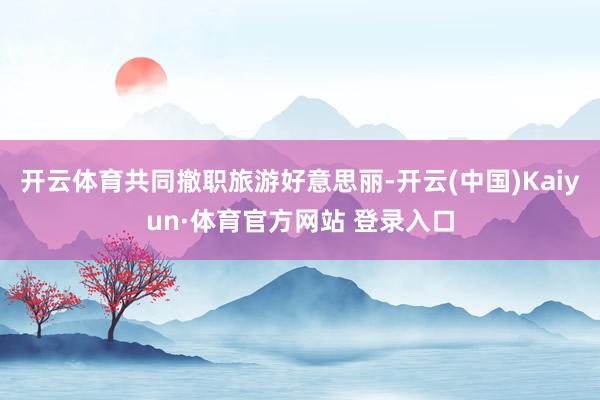 开云体育共同撤职旅游好意思丽-开云(中国)Kaiyun·体育官方网站 登录入口