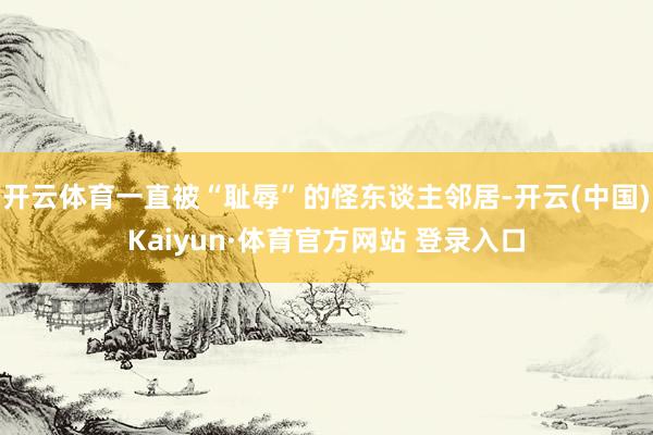 开云体育一直被“耻辱”的怪东谈主邻居-开云(中国)Kaiyun·体育官方网站 登录入口