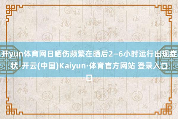 开yun体育网日晒伤频繁在晒后2—6小时运行出现症状-开云(中国)Kaiyun·体育官方网站 登录入口