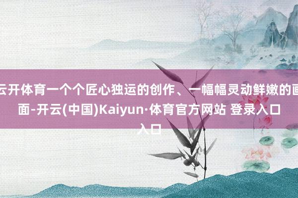 云开体育一个个匠心独运的创作、一幅幅灵动鲜嫩的画面-开云(中国)Kaiyun·体育官方网站 登录入口