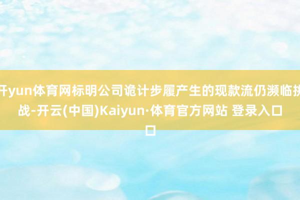 开yun体育网标明公司诡计步履产生的现款流仍濒临挑战-开云(中国)Kaiyun·体育官方网站 登录入口