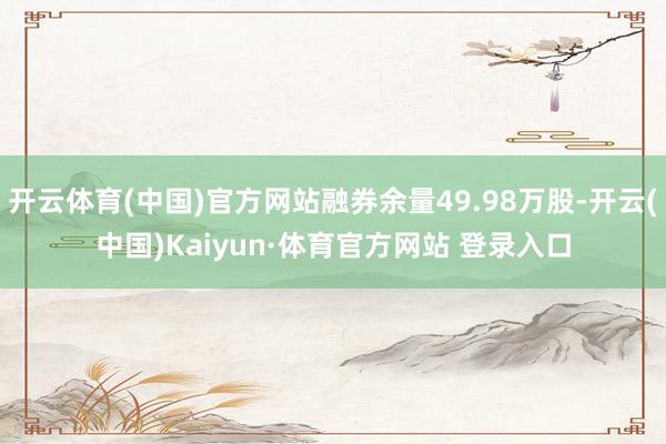 开云体育(中国)官方网站融券余量49.98万股-开云(中国)Kaiyun·体育官方网站 登录入口