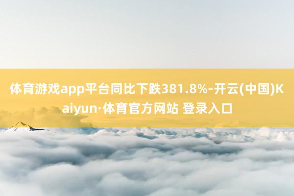 体育游戏app平台同比下跌381.8%-开云(中国)Kaiyun·体育官方网站 登录入口