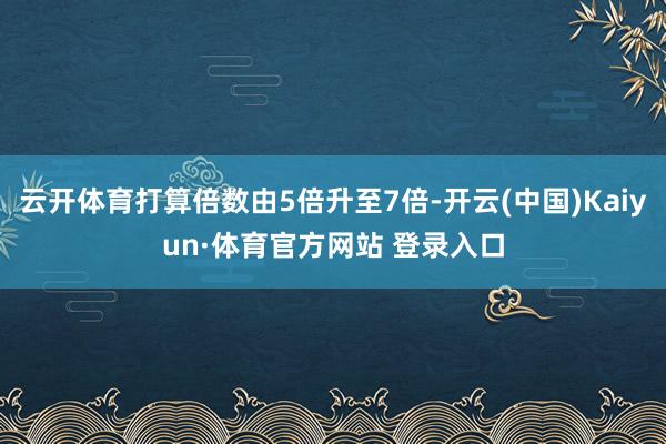 云开体育打算倍数由5倍升至7倍-开云(中国)Kaiyun·体育官方网站 登录入口