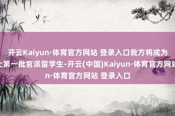 开云Kaiyun·体育官方网站 登录入口我方将成为中国历史上第一批官派留学生-开云(中国)Kaiyun·体育官方网站 登录入口