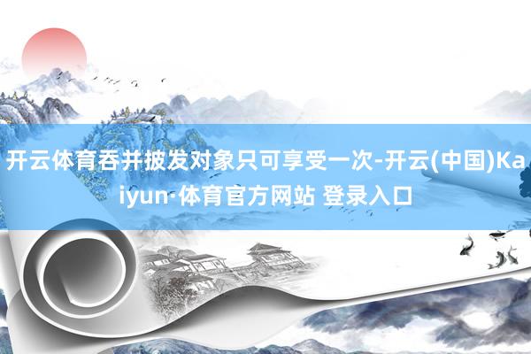 开云体育吞并披发对象只可享受一次-开云(中国)Kaiyun·体育官方网站 登录入口