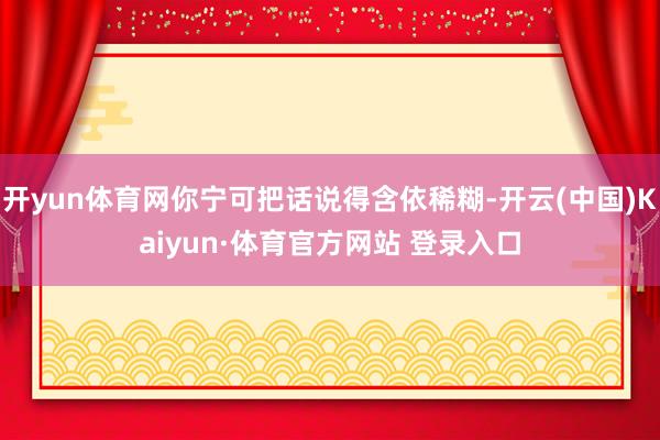 开yun体育网你宁可把话说得含依稀糊-开云(中国)Kaiyun·体育官方网站 登录入口