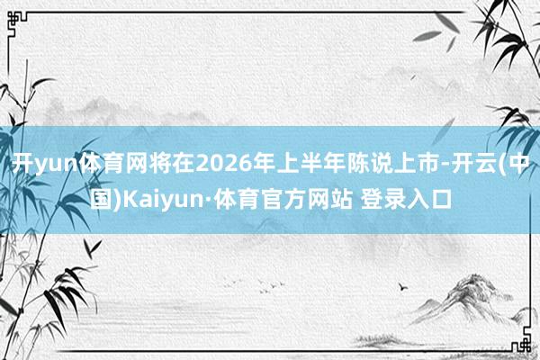 开yun体育网将在2026年上半年陈说上市-开云(中国)Kaiyun·体育官方网站 登录入口
