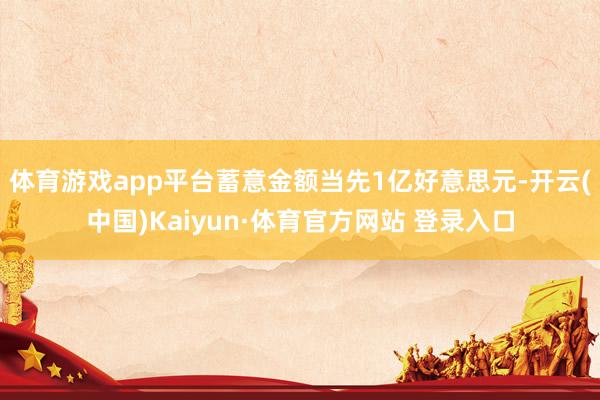 体育游戏app平台蓄意金额当先1亿好意思元-开云(中国)Kaiyun·体育官方网站 登录入口