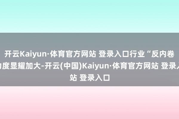 开云Kaiyun·体育官方网站 登录入口行业“反内卷”力度显耀加大-开云(中国)Kaiyun·体育官方网站 登录入口