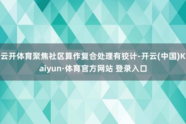 云开体育聚焦社区算作复合处理有狡计-开云(中国)Kaiyun·体育官方网站 登录入口