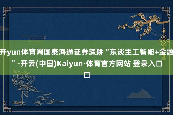 开yun体育网国泰海通证券深耕“东谈主工智能+金融”-开云(中国)Kaiyun·体育官方网站 登录入口