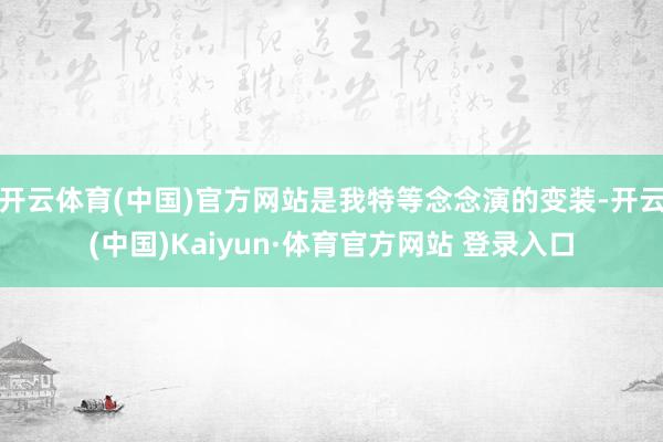 开云体育(中国)官方网站是我特等念念演的变装-开云(中国)Kaiyun·体育官方网站 登录入口