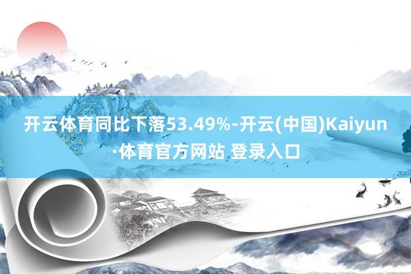 开云体育同比下落53.49%-开云(中国)Kaiyun·体育官方网站 登录入口