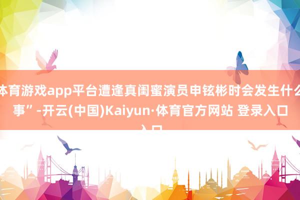 体育游戏app平台遭逢真闺蜜演员申铉彬时会发生什么事”-开云(中国)Kaiyun·体育官方网站 登录入口