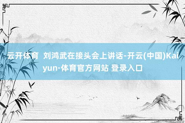 云开体育  刘鸿武在接头会上讲话-开云(中国)Kaiyun·体育官方网站 登录入口