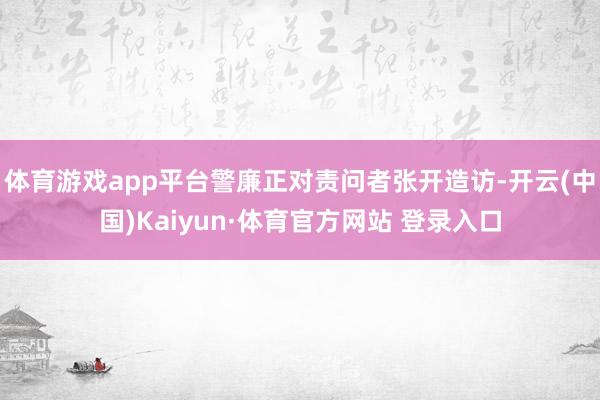 体育游戏app平台警廉正对责问者张开造访-开云(中国)Kaiyun·体育官方网站 登录入口