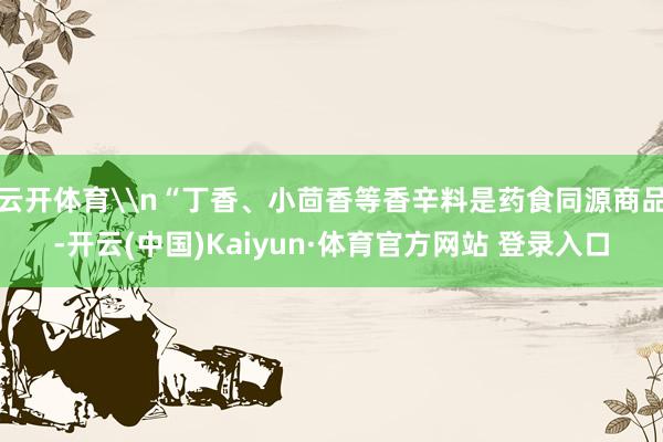 云开体育\n“丁香、小茴香等香辛料是药食同源商品-开云(中国)Kaiyun·体育官方网站 登录入口