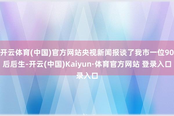 开云体育(中国)官方网站央视新闻报谈了我市一位90后后生-开云(中国)Kaiyun·体育官方网站 登录入口