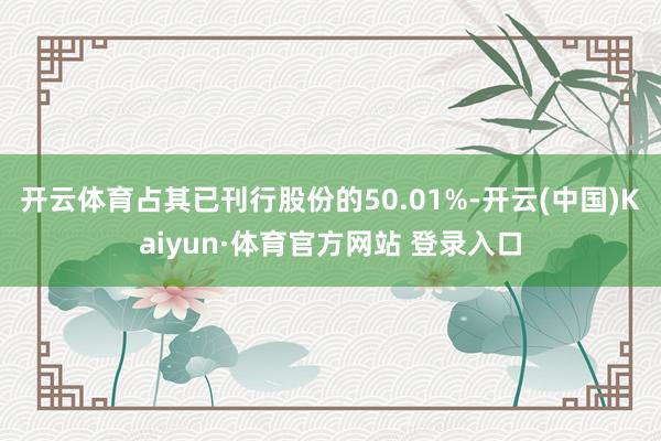 开云体育占其已刊行股份的50.01%-开云(中国)Kaiyun·体育官方网站 登录入口