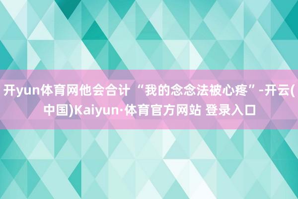 开yun体育网他会合计 “我的念念法被心疼”-开云(中国)Kaiyun·体育官方网站 登录入口