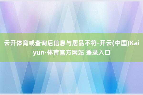 云开体育或查询后信息与居品不符-开云(中国)Kaiyun·体育官方网站 登录入口