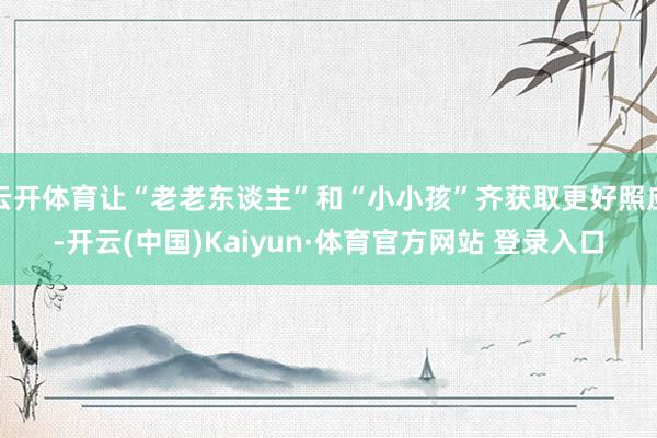 云开体育让“老老东谈主”和“小小孩”齐获取更好照应-开云(中国)Kaiyun·体育官方网站 登录入口
