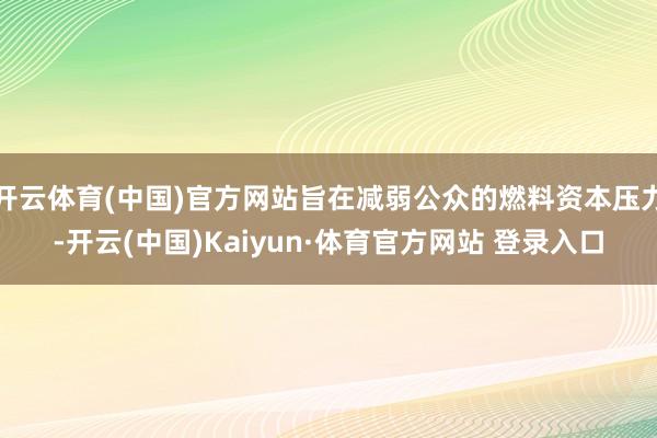 开云体育(中国)官方网站旨在减弱公众的燃料资本压力-开云(中国)Kaiyun·体育官方网站 登录入口